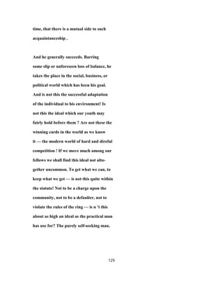 time, that there is a mutual side to such
acquaintanceship .
And he generally succeeds. Barring
some slip or unforeseen loss of balance, he
takes the place in the social, business, or
political world which has been his goal.
And is not this the successful adaptation
of the individual to his environment! Is
not this the ideal which our youth may
fairly hold before them ? Are not these the
winning cards in the world as we know
it — the modern world of hard and direful
competition ! If we move much among our
fellows we shall find this ideal not alto-
gether uncommon. To get what we can, to
keep what we get — is not this quite within
the statute! Not to be a charge upon the
community, not to be a defaulter, not to
violate the rules of the ring — is n 't this
about as high an ideal as the practical man
has use for? The purely self-seeking man.
129
 