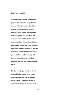 Life Worth Living 107
if he be really far-sighted from his own
point of view, will reach his goal. Some-
times he will fail; sometimes he will suc-
ceed only at the sacrifice of his own
moderate ideals and the loss of his own
scant self-respect. The pity of it is that
success so often satisfies; that the blood
congeals, and one does not know it; tha;t
when the life becomes hard and unfeeling
and coarse, one does not mind it. "Because
thou sayest, I am rich and increased with
goods, and have need of nothing; and
knowest not that thou art wretched,
and miserable, and poor, and blind, and
naked."
But there is a deeper tragedy in the self-
seeking life. The higher senses are not
completely drugged ; success does not
always satisfy. Even where there is no
outward catastrophe, there is not less evi-
130
 