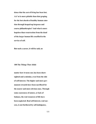 dence that the zest of living has been lost.
AA^at is more pitiable than that groping
for the lost chords of healthy human emo-
tion through heaped-up largesses and
coarse philanthropies? And what is more
hopeless than resurrection from the dead
of the larger human life crucified in the
service of self.
But such a career, it will be said, no
108 The Things That Abide
matter how it turns out, has been short-
sighted and a mistake, even from the side
of self-interest. The higher and more per-
manent rewards have been sacrificed for
the nearer and more obvious ones. Through
some coarseness of nature, or lack of
balance, the real resources of life have
been neglected. Real self-interest, real suc-
cess, is not furthered by self-indulgence,
131
 