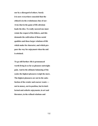 nor by a disregard of others. Surely
it is now everywhere conceded that the
ethical is in the evolutionary line of sur-
vival, that in the game of life altruism
loads the dice. To really succeed one must
retain the respect of his fellows, and this
demands the cultivation of those social
qualities and those larger relations of life
which make for character, and which pre-
pare the way for enjoyment when the end
is attained.
To go still further: life is pronounced
worth living in so far as pleasure outweighs
pain. And in the ultimate balancing of the
scales the highest pleasures weigh the more.
The highest pleasures are not in the satis-
faction of the cruder and coarser wants —
not in money, not in position, but in intel-
lectual and esthetic enjoyments, in art and
literature, in the refined relations and
132
 