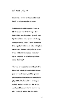 Life Worth Living 109
intercourse of life. In these is all there is
in life — all its quantitative value.
Does pleasure outweigh pain'? And is
life therefore worth the living 1 If we
interrogate individual lives we shall find
by this test that some seem worth living,
some not worth living. Taking all human
lives together, in the sum, is the total pleas-
ure greater than the total pain; or, is the
trend of life, the movement we call pro-
gress, such that we may hope to tip the
scales that way?
The way in which attainment lags behind
desire has always profoundly moved the
poet and philosopher, and has given a
pessimistic tinge to almost every philoso-
phy of life. The lowest type of this pes-
simism is that which cries, "Let us eat,
drink, and be merry, for to-morrow we
die." Again, it is held that life as life
133
 