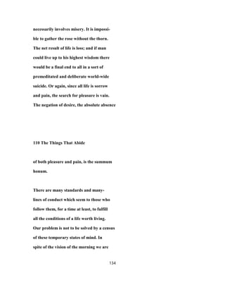 necessarily involves misery. It is impossi-
ble to gather the rose without the thorn.
The net result of life is loss; and if man
could live up to his highest wisdom there
would be a final end to all in a sort of
premeditated and deliberate world-wide
suicide. Or again, since all life is sorrow
and pain, the search for pleasure is vain.
The negation of desire, the absolute absence
110 The Things That Abide
of both pleasure and pain, is the summum
honum.
There are many standards and many-
lines of conduct which seem to those who
follow them, for a time at least, to fulfill
all the conditions of a life worth living.
Our problem is not to be solved by a census
of these temporary states of mind. In
spite of the vision of the morning we are
134
 