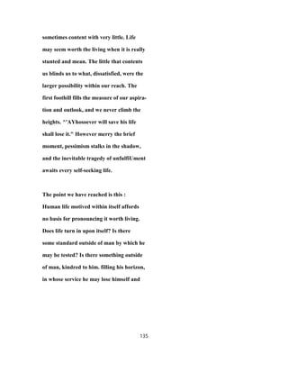 sometimes content with very little. Life
may seem worth the living when it is really
stunted and mean. The little that contents
us blinds us to what, dissatisfied, were the
larger possibility within our reach. The
first foothill fills the measure of our aspira-
tion and outlook, and we never climb the
heights. ^'AYhosoever will save his life
shall lose it." However merry the brief
moment, pessimism stalks in the shadow,
and the inevitable tragedy of unfulfiUment
awaits every self-seeking life.
The point we have reached is this :
Human life motived within itself affords
no basis for pronouncing it worth living.
Does life turn in upon itself? Is there
some standard outside of man by which he
may be tested? Is there something outside
of man, kindred to him. filling his horizon,
in whose service he may lose himself and
135
 