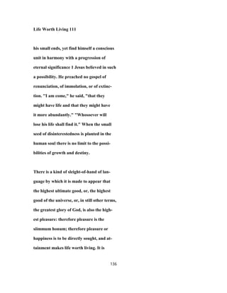 Life Worth Living 111
his small ends, yet find himself a conscious
unit in harmony with a progression of
eternal significance 1 Jesus believed in such
a possibility. He preached no gospel of
renunciation, of immolation, or of extinc-
tion. ''I am come," he said, "that they
might have life and that they might have
it more abundantly." "Whosoever will
lose his life shall find it." When the small
seed of disinterestedness is planted in the
human soul there is no limit to the possi-
bilities of growth and destiny.
There is a kind of sleight-of-hand of lan-
guage by which it is made to appear that
the highest ultimate good, or, the highest
good of the universe, or, in still other terms,
the greatest glory of God, is also the high-
est pleasure: therefore pleasure is the
siimmum honum; therefore pleasure or
happiness is to be directly sought, and at-
tainment makes life worth living. It is
136
 