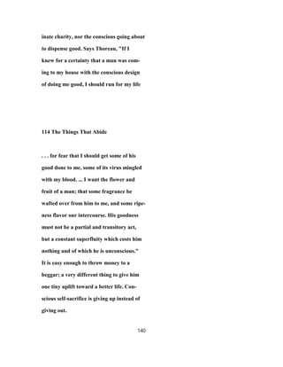 inate charity, nor the conscious going about
to dispense good. Says Thoreau, "If I
knew for a certainty that a man was com-
ing to my house with the conscious design
of doing me good, I should run for my life
114 The Things That Abide
. . . for fear that I should get some of his
good done to me, some of its virus mingled
with my blood. ... I want the flower and
fruit of a man; that some fragrance be
wafted over from him to me, and some ripe-
ness flavor our intercourse. His goodness
must not be a partial and transitory act,
but a constant superfluity which costs him
nothing and of which he is unconscious."
It is easy enough to throw money to a
beggar; a very different thing to give him
one tiny uplift toward a better life. Con-
scious self-sacrifice is giving up instead of
giving out.
140
 
