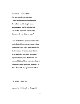 ''For this is Love's nobility,—
Not to scatter bread and gold,
Goods and raiment bought and sold;
But to hold fast his simple sense.
And speak the speech of innocence,
For he that feeds men serveth few;
He serves all who dares be true."
Some student once figured out that in the
whole United States there was one college
graduate to every three thousand citizens.
As it was near Commencement time, he
wrote a stirring article for the college
paper enlarging upon the mission and
responsibilities of those who were about to
graduate — each to become the leader of
three thousand! The spectacle is indeed
Life Worth Living 115
impressive. Yet there is no disappoint-
141
 