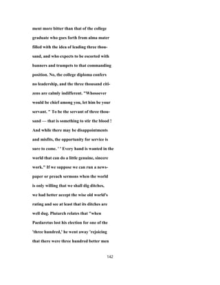 ment more bitter than that of the college
graduate who goes forth from alma mater
filled with the idea of leading three thou-
sand, and who expects to be escorted with
banners and trumpets to that commanding
position. No, the college diploma confers
no leadership, and the three thousand citi-
zens are calmly indifferent. "Whosoever
would be chief among you, let him be your
servant. " To be the servant of three thou-
sand — that is something to stir the blood !
And while there may be disappointments
and misfits, the opportunity for service is
sure to come. ' ' Every hand is wanted in the
world that can do a little genuine, sincere
work." If we suppose we can run a news-
paper or preach sermons when the world
is only willing that we shall dig ditches,
we had better accept the wise old world's
rating and see at least that its ditches are
well dug. Plutarch relates that "when
Paedaretus lost his election for one of the
'three hundred,' he went away 'rejoicing
that there were three hundred better men
142
 