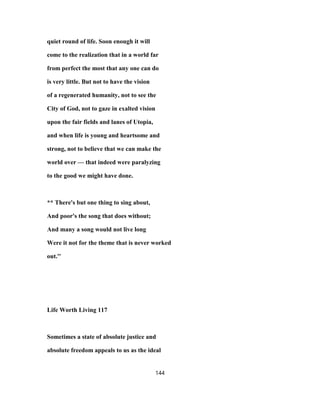 quiet round of life. Soon enough it will
come to the realization that in a world far
from perfect the most that any one can do
is very little. But not to have the vision
of a regenerated humanity, not to see the
City of God, not to gaze in exalted vision
upon the fair fields and lanes of Utopia,
and when life is young and heartsome and
strong, not to believe that we can make the
world over — that indeed were paralyzing
to the good we might have done.
** There's but one thing to sing about,
And poor's the song that does without;
And many a song would not live long
Were it not for the theme that is never worked
out.''
Life Worth Living 117
Sometimes a state of absolute justice and
absolute freedom appeals to us as the ideal
144
 