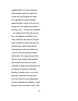 condition of life. Every man would have
what belonged to him. He would be free
to make the most of himself. He would
have opportunity to measure himself
against his fellows, and in so far as he was
stronger, more far-sighted, more patient,
shrewder, wiser — in short, more adaptable
— he would succeed. Those who were fee-
ble, or shortsighted, or disabled, or dis-
eased, would have their measure of oppor-
tunity, be finally crowded to the outer rim,
and when they could no longer hold on
would drop into well-earned oblivion. In
a sense we have been moving steadily in
this direction. The century just past threw
off many of the shackles which impeded
this freedom of movement. It is not un-
reasonable to suppose that both justice and
freedom may be meted out with larger
liberality. In another sense we are travel-
ing farther and farther from this ideal
every year. Man free, man realizing him-
self, man seeking his own happiness, would
bring us at last to an orderly world, a cold,
145
 