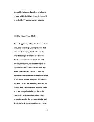 insensible, inhuman Paradise. It is broth-
erhood which forbids it. An orderly world
is desirable. Freedom, justice, indepen-
118 The Things That Abide
dence, happiness, self-realization, are desir-
able, nay, let us hope, indispensable. But
take out the helping hand, take out the
love that can go down into the deepest
depths and out to the farthest rim with
healing and rescue, take out the spirit of
supreme self-sacrifice — that a man lay-
down his life for his friends — and life
would be as cheerless as the awful solitudes
of the moon. That which gives life a mean-
ing, that clothes it with beauty and worth-
fulness, that sweetens these common tasks,
is its anchorage in the larger life of the
vast universe. For the individual this is
to lose the strain, the pettiness, the jar and
discord of self-seeking; to find the repose,
146
 