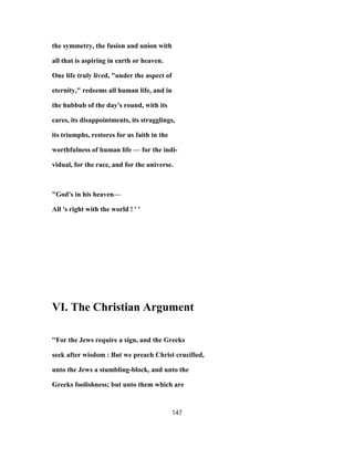 the symmetry, the fusion and union with
all that is aspiring in earth or heaven.
One life truly lived, "under the aspect of
eternity," redeems all human life, and in
the hubbub of the day's round, with its
cares, its disappointments, its stragglings,
its triumphs, restores for us faith in the
worthfulness of human life — for the indi-
vidual, for the race, and for the universe.
"God's in his heaven—
All 's right with the world ! ' '
VI. The Christian Argument
''For the Jews require a sign, and the Greeks
seek after wisdom : But we preach Christ crucified,
unto the Jews a stumbling-block, and unto the
Greeks foolishness; but unto them which are
147
 