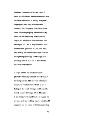 has been a loosening of frozen creed. A
grim, petrified Book has been resolved into
its original elements of history and poetry,
of prophecy and song. Believers and
doubters have forgotten their differences
in an absorbing inquiry into the meaning
of its historic unfolding, its heights and
depths, its passionate search for and reli-
ance upon the God of Righteousness. The
fundamental questions of God, and duty,
and destiny have been considered anew in
the light of psychology and biology and
sociology and all that has to do with the
associative life of man.
And yet all this has not been accom-
plished without a profound disturbance of
the religious life. This modern attitude is
so new, so revolutionary, that it is apt to
fall upon the youth brought suddenly into
its full blaze with tragic effect. The light
is not tempered to our blinded eyes, and we
see men as trees walking. One by one the old
supports are cut away. With the crumbling
15
 
