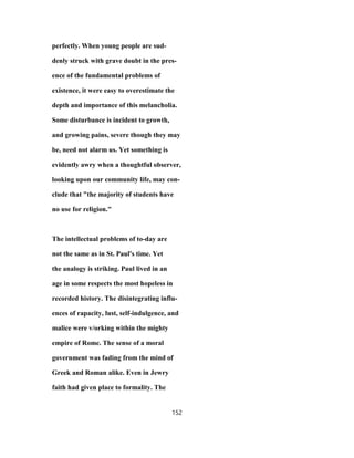 perfectly. When young people are sud-
denly struck with grave doubt in the pres-
ence of the fundamental problems of
existence, it were easy to overestimate the
depth and importance of this melancholia.
Some disturbance is incident to growth,
and growing pains, severe though they may
be, need not alarm us. Yet something is
evidently awry when a thoughtful observer,
looking upon our community life, may con-
clude that "the majority of students have
no use for religion."
The intellectual problems of to-day are
not the same as in St. Paul's time. Yet
the analogy is striking. Paul lived in an
age in some respects the most hopeless in
recorded history. The disintegrating influ-
ences of rapacity, lust, self-indulgence, and
malice were v/orking within the mighty
empire of Rome. The sense of a moral
government was fading from the mind of
Greek and Roman alike. Even in Jewry
faith had given place to formality. The
152
 