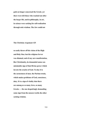 gods no longer concerned the Greek; yet
there were left those who reached out after
the larger life, and in philosophy, in art,
in science were seeking for self-realization
through stoic wisdom. The Jew could not
The Christian Argument 125
so easily throw off his vision of the High
and Holy One; but his religious fervor
was dimmed, and of any new manifestation,
like Christianity, he demanded somxe un-
mistakable sign of that Divine power which
invests the oracles of God. To-day it is
the earnestness of men. the Puritan strain,
which makes problems of God, conscience,
duty. It is a sign of vitality that there
are among us so many Jews, so many
Greeks — the one despairingly demanding
some sign from the unseen world, the other
seeking wisdom.
153
 