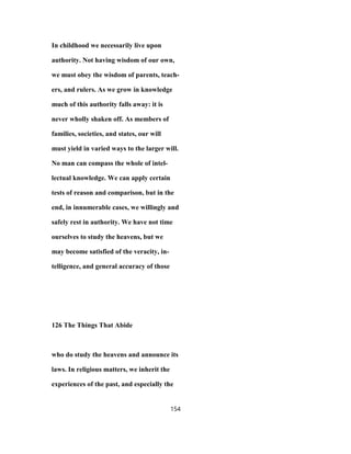 In childhood we necessarily live upon
authority. Not having wisdom of our own,
we must obey the wisdom of parents, teach-
ers, and rulers. As we grow in knowledge
much of this authority falls away: it is
never wholly shaken off. As members of
families, societies, and states, our will
must yield in varied ways to the larger will.
No man can compass the whole of intel-
lectual knowledge. We can apply certain
tests of reason and comparison, but in the
end, in innumerable cases, we willingly and
safely rest in authority. We have not time
ourselves to study the heavens, but we
may become satisfied of the veracity, in-
telligence, and general accuracy of those
126 The Things That Abide
who do study the heavens and announce its
laws. In religious matters, we inherit the
experiences of the past, and especially the
154
 