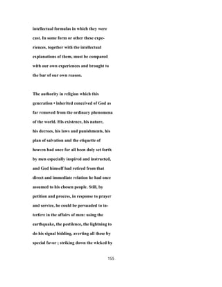 intellectual formulas in which they were
cast. In some form or other these expe-
riences, together with the intellectual
explanations of them, must be compared
with our own experiences and brought to
the bar of our own reason.
The authority in religion which this
generation • inherited conceived of God as
far removed from the ordinary phenomena
of the world. His existence, his nature,
his decrees, his laws and punishments, his
plan of salvation and the etiquette of
heaven had once for all been duly set forth
by men especially inspired and instructed,
and God himself had retired from that
direct and immediate relation he had once
assumed to his chosen people. Still, by
petition and process, in response to prayer
and service, he could be persuaded to in-
terfere in the affairs of men: using the
earthquake, the pestilence, the lightning to
do his signal bidding, averting all these by
special favor ; striking down the wicked by
155
 