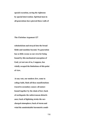 special execution, saving the righteous
by special intervention. Spiritual men in
all generations have pierced these walls of
The Christian Argument 127
scholasticism aud strayed into the broad
fields and sunshine beyond. No generation
has so little excuse as our own for being
bound by this mechanical conception of
God; yet not one of us, I suppose, has
wholly escaped the limitations of this point
of view.
At any rate, our modern Jew, come to
college halls, finds all these manifestations
traced to secondary causes: all nature
bound together by the chain of law; back
of earthquake the subterranean disturb-
ance; back of lightning stroke the sur-
charged atmosphere; back of storm and
wind the unmistakable barometric condi-
156
 