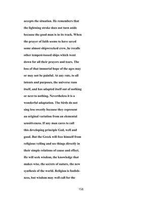 accepts the situation. He remembers that
the lightning stroke does not turn aside
because the good man is in its track. When
the prayer of faith seems to have saved
some almost shipwrecked crew, he recalls
other tempest-tossed ships which went
down for all their prayers and tears. The
loss of that immortal hope of the ages may
or may not be painful. At any rate, to all
intents and purposes, the universe runs
itself, and has adapted itself out of nothing
or next to nothing. Nevertheless it is a
wonderful adaptation. The birds do not
sing less sweetly because they represent
an original variation from an elemental
sensitiveness. If any man cares to call
this developing principle God, well and
good. But the Greek will free himself from
religious veiling and see things directly in
their simple relations of cause and effect.
He will seek wisdom, the knowledge that
makes wise, the secrets of nature, the new
synthesis of the world. Religion is foolish-
ness, but wisdom may well call for the
158
 