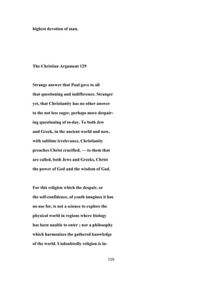 highest devotion of man.
The Christian Argument 129
Strange answer that Paul gave to all
that questioning and indifference. Stranger
yet, that Christianity has no other answer
to the not less eager, perhaps more despair-
ing questioning of to-day. To both Jew
and Greek, in the ancient world and now,
with sublime irrelevance, Christianity
preaches Christ crucified, — to them that
are called, both Jews and Greeks, Christ
the power of God and the wisdom of God.
For this religion which the despair, or
the self-confidence, of youth imagines it has
no use for, is not a science to explore the
physical world in regions where biology
has been unable to enter ; nor a philosophy
which harmonizes the gathered knowledge
of the world. Undoubtedly religion is in-
159
 