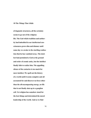 18 The Things That Abide
of dogmatic structures, all the certainty
seems to go out of the religious
life. The God which tradition and author-
ity had imbedded in our intellectual con-
sciousness grows dim and dimmer until
some day we awake to the startling realiza-
tion that he has vanished away. The intel-
lect had postulated a God as the ground
and order of cosmic unity, but the intellect
finally fails to realize him. The appalling
silence of the centuries is too much for
mere intellect. We spell out the history
of a world until it seems complete and all
accounted for and discover no force other
than the all-encompassing energy, no life
that is not finally shut up in a ganglion
cell. Yet religion has somehow stood for
the best things and determined the moral
leadership of the world. And so we find
16
 