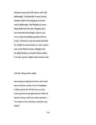 timately connected with science and with
philosophy. Undoubtedly it must accom-
modate itself to the language of science
and of philosophy. But Religion is some-
thing different from this. Religion does
not contradict knowledge. It has no an-
swer to that last pitiful question of First
Cause. AVhatever may be tested and tried
by weight or measurement or sense experi-
ence is the field of science. Religion has
no added delicacy of touch which enables
it to take up the weights and measures and
130 The Things That Abide
microscopes of physical science and reach
more accurate results. Nor is it impelled
to this search; for if God was ever any-
where present in the phenomena of life, he
must be always and everywhere present —
"in whom we live and move and have our
being."
160
 