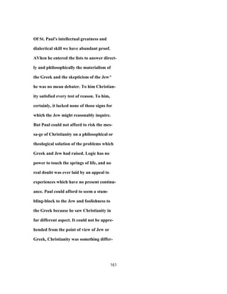 Of St. Paul's intellectual greatness and
dialectical skill we have abundant proof.
AVhen he entered the lists to answer direct-
ly and philosophically the materialism of
the Greek and the skepticism of the Jew^
he was no mean debater. To him Christian-
ity satisfied every test of reason. To him,
certainly, it lacked none of those signs for
which the Jew might reasonably inquire.
But Paul could not afford to risk the mes-
sa-ge of Christianity on a philosophical or
theological solution of the problems which
Greek and Jew had raised. Logic has no
power to touch the springs of life, and no
real doubt was ever laid by an appeal to
experiences which have no present continu-
ance. Paul could afford to seem a stum-
bling-block to the Jew and foolishness to
the Greek because he saw Christianity in
far different aspect. It could not be appre-
hended from the point of view of Jew or
Greek, Christianity was something differ-
161
 
