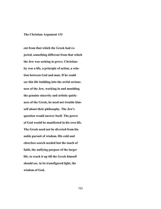 The Christian Argument 131
ent from that which the Greek had re-
jected, something different from that which
the Jew was seeking to prove. Christian-
ity was a life, a principle of action, a rela-
tion between God and man. If he could
see this life building into the awful serious-
ness of the Jew, working in and moulding
the genuine sincerity and artistic quick-
ness of the Greek, he need not trouble him-
self about their philosophy. The Jew's
question would answer itself. The power
of God would be manifested in his own life.
The Greek need not be diverted from his
noble pursuit of wisdom. His cold and
cheerless search needed but the touch of
faith, the unifying purpose of the larger
life, to reach it up till the Greek himself
should see. in its transfigured light, the
wisdom of God.
162
 