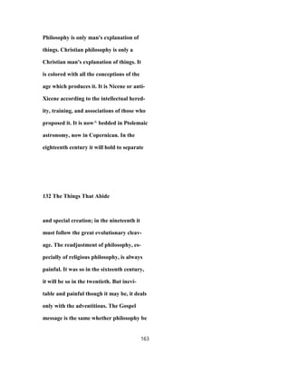 Philosophy is only man's explanation of
things. Christian philosophy is only a
Christian man's explanation of things. It
is colored with all the conceptions of the
age which produces it. It is Nicene or anti-
Xicene according to the intellectual hered-
ity, training, and associations of those who
proposed it. It is now^ bedded in Ptolemaic
astronomy, now in Copernican. In the
eighteenth century it will hold to separate
132 The Things That Abide
and special creation; in the nineteenth it
must follow the great evolutionary cleav-
age. The readjustment of philosophy, es-
pecially of religious philosophy, is always
painful. It was so in the sixteenth century,
it will be so in the twentieth. But inevi-
table and painful though it may be, it deals
only with the adventitious. The Gospel
message is the same whether philosophy be
163
 