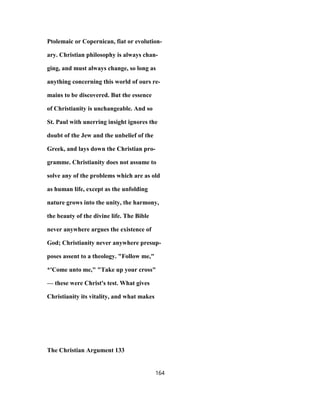 Ptolemaic or Copernican, fiat or evolution-
ary. Christian philosophy is always chan-
ging, and must always change, so long as
anything concerning this world of ours re-
mains to be discovered. But the essence
of Christianity is unchangeable. And so
St. Paul with unerring insight ignores the
doubt of the Jew and the unbelief of the
Greek, and lays down the Christian pro-
gramme. Christianity does not assume to
solve any of the problems which are as old
as human life, except as the unfolding
nature grows into the unity, the harmony,
the beauty of the divine life. The Bible
never anywhere argues the existence of
God; Christianity never anywhere presup-
poses assent to a theology. "Follow me,"
*'Come unto me," "Take up your cross"
— these were Christ's test. What gives
Christianity its vitality, and what makes
The Christian Argument 133
164
 