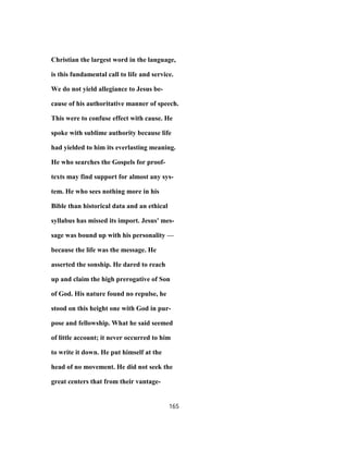 Christian the largest word in the language,
is this fundamental call to life and service.
We do not yield allegiance to Jesus be-
cause of his authoritative manner of speech.
This were to confuse effect with cause. He
spoke with sublime authority because life
had yielded to him its everlasting meaning.
He who searches the Gospels for proof-
texts may find support for almost any sys-
tem. He who sees nothing more in his
Bible than historical data and an ethical
syllabus has missed its import. Jesus' mes-
sage was bound up with his personality —
because the life was the message. He
asserted the sonship. He dared to reach
up and claim the high prerogative of Son
of God. His nature found no repulse, he
stood on this height one with God in pur-
pose and fellowship. What he said seemed
of little account; it never occurred to him
to write it down. He put himself at the
head of no movement. He did not seek the
great centers that from their vantage-
165
 