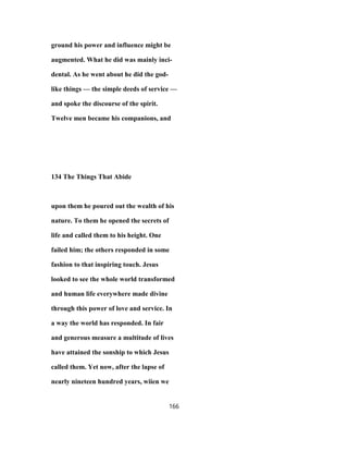 ground his power and influence might be
augmented. What he did was mainly inci-
dental. As he went about he did the god-
like things — the simple deeds of service —
and spoke the discourse of the spirit.
Twelve men became his companions, and
134 The Things That Abide
upon them he poured out the wealth of his
nature. To them he opened the secrets of
life and called them to his height. One
failed him; the others responded in some
fashion to that inspiring touch. Jesus
looked to see the whole world transformed
and human life everywhere made divine
through this power of love and service. In
a way the world has responded. In fair
and generous measure a multitude of lives
have attained the sonship to which Jesus
called them. Yet now, after the lapse of
nearly nineteen hundred years, wiien we
166
 