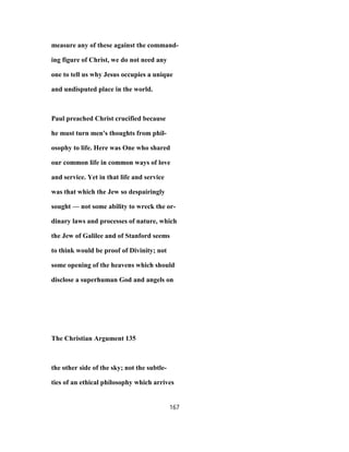 measure any of these against the command-
ing figure of Christ, we do not need any
one to tell us why Jesus occupies a unique
and undisputed place in the world.
Paul preached Christ crucified because
he must turn men's thoughts from phil-
osophy to life. Here was One who shared
our common life in common ways of love
and service. Yet in that life and service
was that which the Jew so despairingly
sought — not some ability to wreck the or-
dinary laws and processes of nature, which
the Jew of Galilee and of Stanford seems
to think would be proof of Divinity; not
some opening of the heavens which should
disclose a superhuman God and angels on
The Christian Argument 135
the other side of the sky; not the subtle-
ties of an ethical philosophy which arrives
167
 