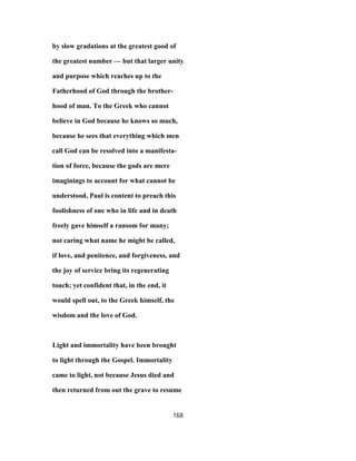 by slow gradations at the greatest good of
the greatest number — but that larger unity
and purpose which reaches up to the
Fatherhood of God through the brother-
hood of man. To the Greek who cannot
believe in God because he knows so much,
because he sees that everything which men
call God can be resolved into a manifesta-
tion of force, because the gods are mere
imaginings to account for what cannot be
understood, Paul is content to preach this
foolishness of one who in life and in death
freely gave himself a ransom for many;
not caring what name he might be called,
if love, and penitence, and forgiveness, and
the joy of service bring its regenerating
touch; yet confident that, in the end, it
would spell out, to the Greek himself, the
wisdom and the love of God.
Light and immortality have been brought
to light through the Gospel. Immortality
came to light, not because Jesus died and
then returned from out the grave to resume
168
 