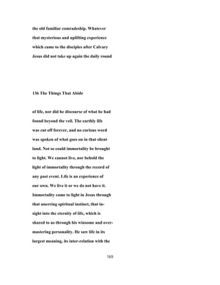 the old familiar comradeship. Whatever
that mysterious and uplifting experience
which came to the disciples after Calvary
Jesus did not take up again the daily round
136 The Things That Abide
of life, nor did he discourse of what he had
found beyond the veil. The earthly life
was cut off forever, and no curious word
was spoken of what goes on in that silent
land. Not so could immortality be brought
to light. We cannot live, nor behold the
light of immortality through the record of
any past event. Life is an experience of
our own. We live it or we do not have it.
Immortality came to light in Jesus through
that unerring spiritual instinct, that in-
sight into the eternity of life, which is
shared to us through his winsome and over-
mastering personality. He saw life in its
largest meaning, its inter-relation with the
169
 