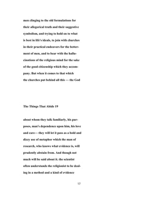 men clinging to the old formulations for
their allegorical truth and their suggestive
symbolism, and trying to hold on to what
is best in life's ideals, to join with churches
in their practical endeavors for the better-
ment of men, and to bear with the hallu-
cinations of the religious mind for the sake
of the good citizenship which they accom-
pany. But when it comes to that which
the churches put behind all this — the God
The Things That Abide 19
about whom they talk familiarly, his pur-
poses, man's dependence upon him, his love
and care— they will let it pass as a bold and
dizzy use of metaphor which the man of
research, who knows what evidence is, will
prudently abstain from. And though not
much will be said about it. the scientist
often understands the religionist to be deal-
ing in a method and a kind of evidence
17
 