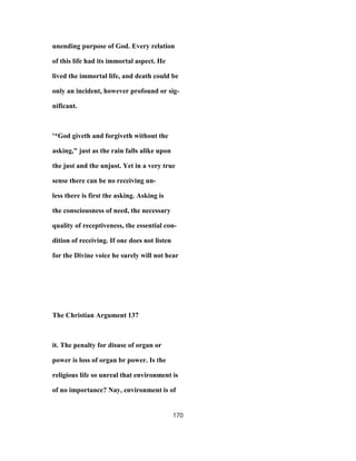 unending purpose of God. Every relation
of this life had its immortal aspect. He
lived the immortal life, and death could be
only an incident, however profound or sig-
nificant.
'*God giveth and forgiveth without the
asking," just as the rain falls alike upon
the just and the unjust. Yet in a very true
sense there can be no receiving un-
less there is first the asking. Asking is
the consciousness of need, the necessary
quality of receptiveness, the essential con-
dition of receiving. If one does not listen
for the Divine voice he surely will not hear
The Christian Argument 137
it. The penalty for disuse of organ or
power is loss of organ br power. Is the
religious life so unreal that environment is
of no importance? Nay, environment is of
170
 