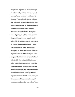 the greatest importance. It is well enough
to feel our independence of services, ordi-
nances, formal modes of worship and fel-
lowship. Yet certain it is that the religious
life, unless it is exercised, attended by ade-
quate expression, has no more guarantee of
continuance than any other attribute.
There are those who find in the high con-
verse of poetry, in quiet communion with
the great thoughts of the ages, in famili-
arity with the intimate retreats and secrets
of nature, in unselfish pursuit of a noble
task, this stimulus to the religious life.
Paltry the lot of any who has not felt these
high ministrations. Christianity can have
no quarrel with any who have walked and
talked with God and called him by some
other name. There are those to whom the
Church seems but the outgrown type of a
higher social order. One hears brave words
about the intellectual necessity of break-
ing away from the church whose creed you
have outrun, of the common honesty of
coming out and showing your colors. When
171
 