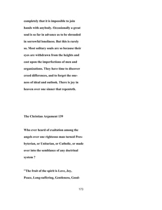 completely that it is impossible to join
hands with anybody. Occasionally a great
soul is so far in advance as to be shrouded
in sorrowful loneliness. But this is rarely
so. Most solitary souls are so because their
eyes are withdrawn from the heights and
cast upon the imperfections of men and
organizations. They have time to discover
creed differences, and to forget the one-
ness of ideal and outlook. There is joy in
heaven over one sinner that repenteth.
The Christian Argument 139
Who ever heard of exaltation among the
angels over one righteous man turned Pres-
byterian, or Unitarian, or Catholic, or made
over into the semblance of any doctrinal
system ?
''The fruit of the spirit is Love, Joy,
Peace, Long-suffering, Gentleness, Good-
173
 