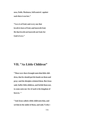 ness, Faith, Meekness, Self-control : against
such there is no law."
"Love is of God; and every one that
loveth is born of God, and knoweth God.
He that loveth not knoweth not God; for
God is Love."
VII. ''As Little Children"
"Then were there brought unto him little chil-
dren, that he should put his hands on them and
pray: and the disciples rebuked them. But Jesus
said, Suffer little children, and forbid them not,
to come unto me: for of such is the kingdom of
heaven. ' '
''And Jesus called a little child unto him, and
set him in the midst of them, and said, Verily i
174
 