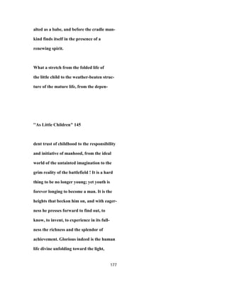 alted as a babe, and before the cradle man-
kind finds itself in the presence of a
renewing spirit.
What a stretch from the folded life of
the little child to the weather-beaten struc-
ture of the mature life, from the depen-
''As Little Children" 145
dent trust of childhood to the responsibility
and initiative of manhood, from the ideal
world of the untainted imagination to the
grim reality of the battlefield ! It is a hard
thing to be no longer young; yet youth is
forever longing to become a man. It is the
heights that beckon him on, and with eager-
ness he presses forward to find out, to
know, to invent, to experience in its full-
ness the richness and the splendor of
achievement. Glorious indeed is the human
life divine unfolding toward the light,
177
 