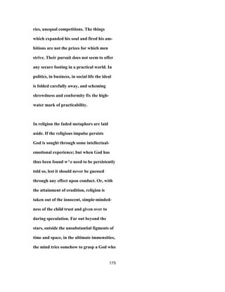 ries, unequal competitions. The things
which expanded his soul and fired his am-
bitions are not the prizes for which men
strive. Their pursuit does not seem to offer
any secure footing in a practical world. In
politics, in business, in social life the ideal
is folded carefully away, and scheming
shrewdness and conformity fix the high-
water mark of practicability.
In religion the faded metaphors are laid
aside. If the religious impulse persists
God is sought through some intellectual-
emotional experience; but when God has
thus been found w^e need to be persistently
told so, lest it should never be guessed
through any effect upon conduct. Or, with
the attainment of erudition, religion is
taken out of the innocent, simple-minded-
ness of the child trust and given over to
daring speculation. Far out beyond the
stars, outside the unsubstantial figments of
time and space, in the ultimate immensities,
the mind tries somehow to grasp a God who
179
 