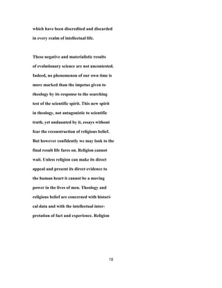 which have been discredited and discarded
in every realm of intellectual life.
These negative and materialistic results
of evolutionary science are not uncontested.
Indeed, no phenomenon of our own time is
more marked than the impetus given to
theology by its response to the searching
test of the scientific spirit. This new spirit
in theology, not antagonistic to scientific
truth, yet undaunted by it, essays without
fear the reconstruction of religious belief.
But however confidently we may look to the
final result life fares on. Religion cannot
wait. Unless religion can make its direct
appeal and present its direct evidence to
the human heart it cannot be a moving
power in the lives of men. Theology and
religious belief are concerned with histori-
cal data and with the intellectual inter-
pretation of fact and experience. Religion
18
 