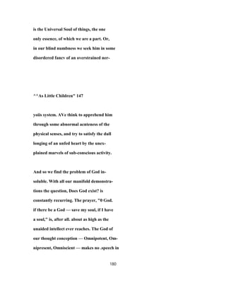 is the Universal Soul of things, the one
only essence, of which we are a part. Or,
in our blind numbness we seek him in some
disordered fancv of an overstrained ner-
^^As Little Children" 147
yoiis system. AVe think to apprehend him
through some abnormal acnteness of the
physical senses, and try to satisfy the dull
longing of an unfed heart by the unex-
plained marvels of sub-conscious activity.
And so we find the problem of God in-
soluble. With all our manifold demonstra-
tions the question, Does God exist? is
constantly recurring. The prayer, "0 God.
if there be a God — save my soul, if I have
a soul," is, after all. about as high as the
unaided intellect ever reaches. The God of
our thought conception — Omnipotent, Om-
nipresent, Omniscient — makes no .speech in
180
 