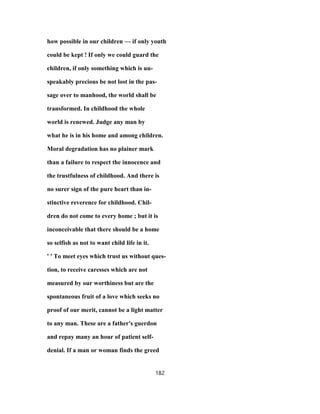 how possible in our children — if only youth
could be kept ! If only we could guard the
children, if only something which is un-
speakably precious be not lost in the pas-
sage over to manhood, the world shall be
transformed. In childhood the whole
world is renewed. Judge any man by
what he is in his home and among children.
Moral degradation has no plainer mark
than a failure to respect the innocence and
the trustfulness of childhood. And there is
no surer sign of the pure heart than in-
stinctive reverence for childhood. Chil-
dren do not come to every home ; but it is
inconceivable that there should be a home
so selfish as not to want child life in it.
' ' To meet eyes which trust us without ques-
tion, to receive caresses which are not
measured by our worthiness but are the
spontaneous fruit of a love which seeks no
proof of our merit, cannot be a light matter
to any man. These are a father's guerdon
and repay many an hour of patient self-
denial. If a man or woman finds the greed
182
 