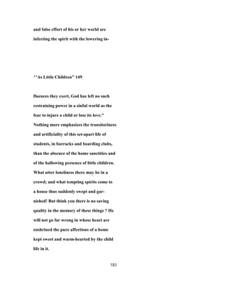 and false effort of his or her world are
infecting the spirit with the lowering in-
^'As Little Children" 149
fluences they exert, God has left no such
restraining power in a sinful world as the
fear to injure a child or lose its love."
Nothing more emphasizes the transitoriness
and artificiality of this set-apart life of
students, in barracks and boarding clubs,
than the absence of the home sanctities and
of the hallowing presence of little children.
What utter loneliness there may be in a
crowd; and what tempting spirits come to
a house thus suddenly swept and gar-
nished! But think you there is no saving
quality in the memory of these things ? He
will not go far wrong in whose heart are
enshrined the pure affections of a home
kept sweet and warm-hearted by the child
life in it.
183
 