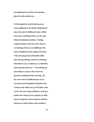 investigation, but not here the meeting-
place of earth and heaven.
To the impatient youth hurrying away
from childhood, to the finally disillusioned
man, the trust of childhood seems a blind
trust, just a shutting of the eyes, the exhi-
bition of unlimited credulity. Nothing
could be farther from the truth. There is
no shutting of the eyes in childhood. The
trust of childhood is the undeceived trust:
''The soft, deep heart of the little child
that, having nothing, asketh for all things,
that hath no care, no distress, no solicitude,
and expecteth only love. ' ' The looking up
and asking is natural. The trust is be-
gotten by nothing but the receiving. All
the sweet trust of childhood may be de-
stroyed by one thoughtless deception. But
so long as the child can say My Father, and
receive the answering confidence, so long as
mother-love beats in true response to child
need, so long does trust remain to mold the
character in all loveliness and excellence.
185
 