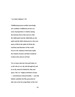 ''As Little Children" 151
Childhood possesses neither knowledge
nor erudition. Childhood can have no
sense of proportion or relation among
the intricate facts of the universe. But
the child-spirit and the child-faith are the
spirit and the faith which preserve the sym-
metry of life in the midst of all the dis-
tractions and disorders of the world.
Forever the relations of the home typify
the relation of man to all that is kindred
to him in the universe of God.
Yet we know that the God and Father of
us all, who is over all, and through all. and
in us all, cannot be limited by time and
space. The ver^ highest attributes of man
— consciousness and personality — can only
faintly symbolize the like possession of
him who is the Sovereign Ruler of the Uni-
186
 