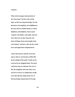 response.
What is the strongest characteristic of
the wisest man? Not his craft, not his
logic, not his towering knowledge. It is his
directness, his simplicity, his childlikeness.
the men who live behind masks, to whom
diplomacy and duplicity seem so great
weapons, who flatter, and cajole, and con-
trive! How far are they from the real
heart of things, from real strength, from
real wisdom ! And how, after all, the world
loves and appreciates outspokenness!
And so the lesson is and the sweet mes-
sage is, that we can become as little chil-
dren in things of the spirit. Youth can be
renewed in our sluggish blood. The hard-
ened heart may be softened. The zest of
life, the simplicity and trust, these were
not forever lost as we climbed the sordid
years this side the eating of the tree of
the knowledge of good and evil. Except
188
 