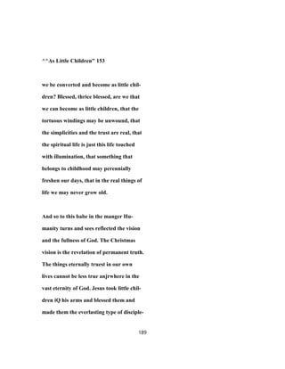 ^^As Little Children" 153
we be converted and become as little chil-
dren? Blessed, thrice blessed, are we that
we can become as little children, that the
tortuous windings may be unwound, that
the simplicities and the trust are real, that
the spiritual life is just this life touched
with illumination, that something that
belongs to childhood may perennially
freshen our days, that in the real things of
life we may never grow old.
And so to this babe in the manger Hu-
manity turns and sees reflected the vision
and the fullness of God. The Christmas
vision is the revelation of permanent truth.
The things eternally truest in our own
lives cannot be less true anjrwhere in the
vast eternity of God. Jesus took little chil-
dren iQ his arms and blessed them and
made them the everlasting type of disciple-
189
 
