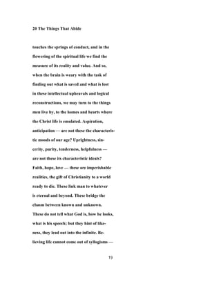 20 The Things That Abide
touches the springs of conduct, and in the
flowering of the spiritual life we find the
measure of its reality and value. And so,
when the brain is weary with the task of
finding out what is saved and what is lost
in these intellectual upheavals and logical
reconstructions, we may turn to the things
men live by, to the homes and hearts where
the Christ life is emulated. Aspiration,
anticipation — are not these the characteris-
tic moods of our age? Uprightness, sin-
cerity, purity, tenderness, helpfulness —
are not these its characteristic ideals?
Faith, hope, love — these are imperishable
realities, the gift of Christianity to a world
ready to die. These link man to whatever
is eternal and beyond. These bridge the
chasm between known and unknown.
These do not tell what God is, how he looks,
what is his speech; but they hint of like-
ness, they lead out into the infinite. Be-
lieving life cannot come out of syllogisms —
19
 